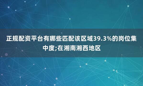 正规配资平台有哪些匹配该区域39.3%的岗位集中度;在湘南湘西地区