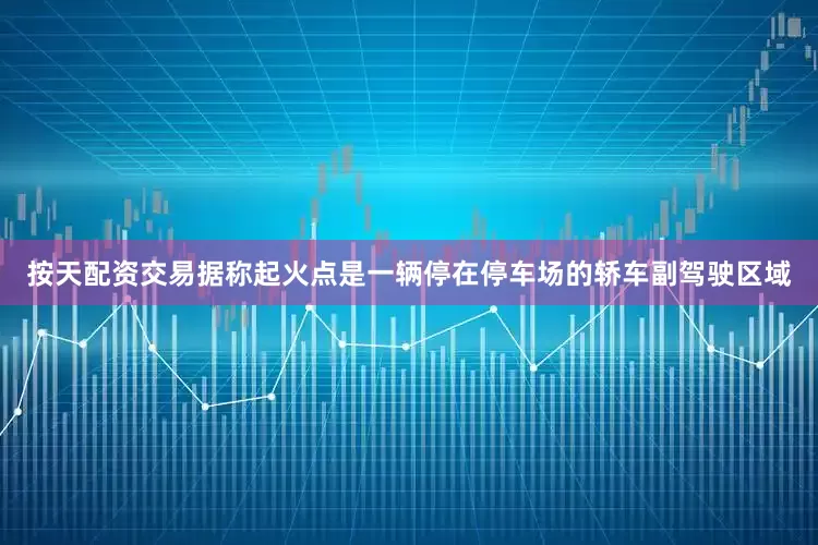 按天配资交易据称起火点是一辆停在停车场的轿车副驾驶区域
