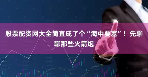 股票配资网大全简直成了个“海中要塞”！先聊聊那些火箭炮