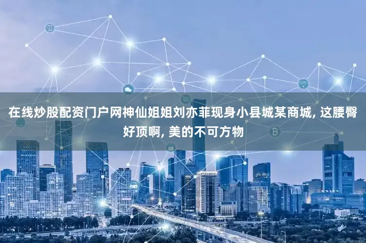 在线炒股配资门户网神仙姐姐刘亦菲现身小县城某商城, 这腰臀好顶啊, 美的不可方物