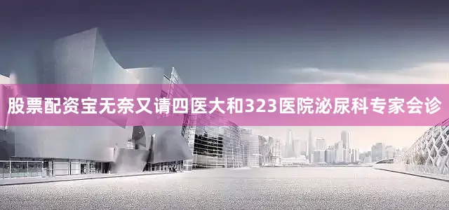 股票配资宝无奈又请四医大和323医院泌尿科专家会诊