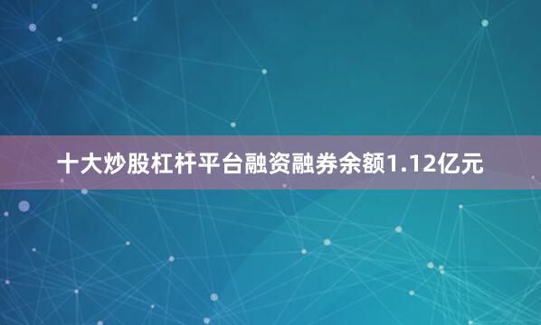 十大炒股杠杆平台融资融券余额1.12亿元