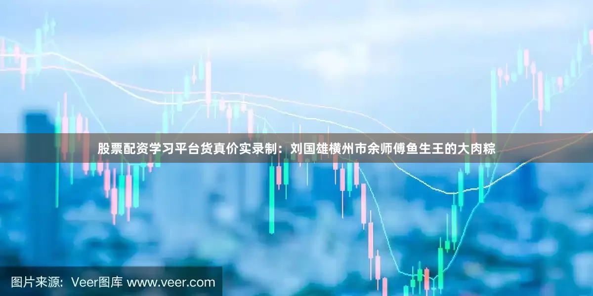 股票配资学习平台货真价实录制：刘国雄横州市余师傅鱼生王的大肉粽