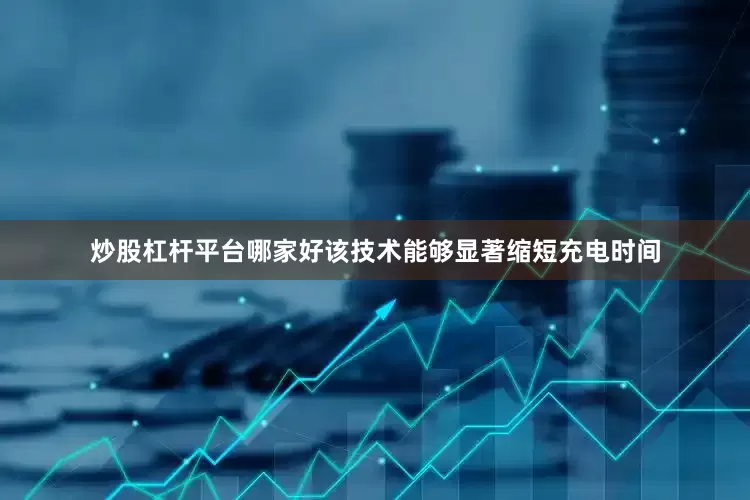 炒股杠杆平台哪家好该技术能够显著缩短充电时间