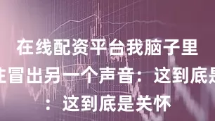 在线配资平台我脑子里忍不住冒出另一个声音：这到底是关怀